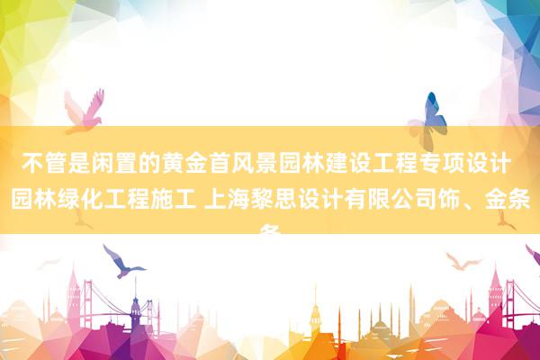 不管是闲置的黄金首风景园林建设工程专项设计 园林绿化工程施工 上海黎思设计有限公司饰、金条
