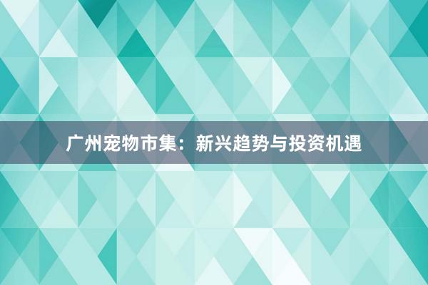 广州宠物市集：新兴趋势与投资机遇